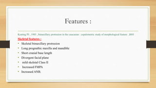 Features :
Keating PJ , 1985 , bimaxillary protrusion in the caucasian : cepalometric study of morphological feature ,BJO
Skeletal features :
• Skeletal bimaxillary protrusion
• Long prognathic maxilla and mandible
• Short cranial base length
• Divergent facial plane
• mild skeletal Class II
• Increased FMPA
• Increased ANB.
 