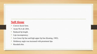 Soft tissue
• Convex facial form.
• Acute NLA & LMA.
• Reduced lip length.
• Lips incompetency.
• Low lower lip line and high upper lip line (Keating, 1985).
• Holdaway angle was increased with prominent lips.
• Receded chin.
 