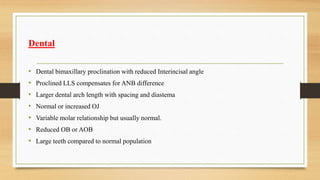 Dental
• Dental bimaxillary proclination with reduced Interincisal angle
• Proclined LLS compensates for ANB difference
• Larger dental arch length with spacing and diastema
• Normal or increased OJ
• Variable molar relationship but usually normal.
• Reduced OB or AOB
• Large teeth compared to normal population
 