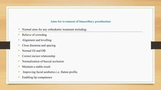 Aims for treatment of bimaxillary proclination
• Normal aims for any orthodontic treatment including:
• Relieve of crowding
• Alignment and levelling
• Close diastema and spacing
• Normal OJ and OB
• Correct incisor relationship
• Normalization of buccal occlusion
• Maintain a stable result
• Improving facial aesthetics i.e. flatten profile.
• Enabling lip competence
 