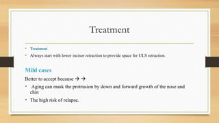 Treatment
• Treatment
• Always start with lower incisor retraction to provide space for ULS retraction.
Mild cases
Better to accept because  
• Aging can mask the protrusion by down and forward growth of the nose and
chin
• The high risk of relapse.
 