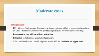 Moderate cases
Space provision
• IPS ; Germeç 2008 showed that nonextraction therapies are effective treatment alternatives
for Class I borderline patients with good facial profile and moderate dental crowding
• Enmass retraction with or without extraction
• Extraction in both arches usually first premolars.
• If the condition is class 2 then it might be treated with extraction in the upper alone.
 