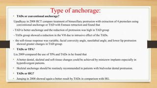 Type of anchorage:
• TADs or conventional anchorage?
Upadhyay in 2008 RCT compare treatment of bimaxillary protrusion with extraction of 4 premolars using
conventional anchorage or TAD with Enmass retraction and found that
- TAD is better anchorage and the reduction of protrusion was high in TAD group
- TADs group showed a reduction in the VH due to intrusive effect of the TADs.
- the soft-tissue response was variable, facial convexity angle, nasolabial angle, and lower lip protrusion
showed greater changes in TAD group.
• TADs or TPA?
Liu 2009 compared the use of TPA and TADs in he found that
• A better dental, skeletal and soft tissue changes could be achieved by minicrew implants especially in
hyperdivergent patients.
• Skeletal anchorage should be routinely recommended in patients with bialveolar dental protrusion.
• TADs or HG?
• Junqing in 2008 showed again a better result by TADs in comparison with HG.
 