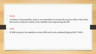 • Elastic
• Avoidance of intermaxillary elastic is recommended to overcome the extrusive effect of the elastic
that result in clockwise rotation of the mandible and compromising the OB.
• AOB
• If AOB is present, the modalities to treat AOB can be with combined (high pull HG, TADs )
 