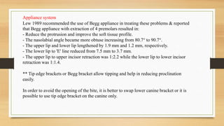 Appliance system
Lew 1989 recommended the use of Begg appliance in treating these problems & reported
that Begg appliance with extraction of 4 premolars resulted in:
- Reduce the protrusion and improve the soft tissue profile.
- The nasolabial angle became more obtuse increasing from 80.7° to 90.7°.
- The upper lip and lower lip lengthened by 1.9 mm and 1.2 mm, respectively.
- The lower lip to 'E' line reduced from 7.5 mm to 3.7 mm.
- The upper lip to upper incisor retraction was 1:2.2 while the lower lip to lower incisor
retraction was 1:1.4.
** Tip edge brackets or Begg bracket allow tipping and help in reducing proclination
easily.
In order to avoid the opening of the bite, it is better to swap lower canine bracket or it is
possible to use tip edge bracket on the canine only.
 