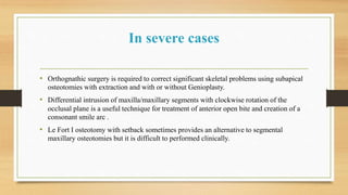 In severe cases
• Orthognathic surgery is required to correct significant skeletal problems using subapical
osteotomies with extraction and with or without Genioplasty.
• Differential intrusion of maxilla/maxillary segments with clockwise rotation of the
occlusal plane is a useful technique for treatment of anterior open bite and creation of a
consonant smile arc .
• Le Fort I osteotomy with setback sometimes provides an alternative to segmental
maxillary osteotomies but it is difficult to performed clinically.
 