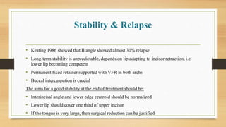 Stability & Relapse
• Keating 1986 showed that II angle showed almost 30% relapse.
• Long-term stability is unpredictable, depends on lip adapting to incisor retraction, i.e.
lower lip becoming competent
• Permanent fixed retainer supported with VFR in both archs
• Buccal intercuspation is crucial
The aims for a good stability at the end of treatment should be:
• Interincisal angle and lower edge centroid should be normalized
• Lower lip should cover one third of upper incisor
• If the tongue is very large, then surgical reduction can be justified
 