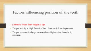 Factors influencing position of the teeth
1 ) Intrinsic forces from tongue & lips
• Tongue and lip is High force for Short duration & Low importance
• Tongue pressure is always measured at a higher value than the lip
pressure.
 