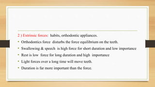 2 ) Extrinsic forces: habits, orthodontic appliances.
• Orthodontics force disturbs the force equilibrium on the teeth.
• Swallowing & speech is high force for short duration and low importance
• Rest is low force for long duration and high importance
• Light forces over a long time will move teeth.
• Duration is far more important than the force.
 