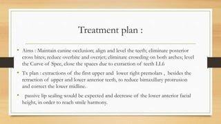 Treatment plan :
• Aims : Maintain canine occlusion; align and level the teeth; eliminate posterior
cross bites; reduce overbite and overjet; eliminate crowding on both arches; level
the Curve of Spee, close the spaces due to extraction of teeth LL6
• Tx plan : extractions of the first upper and lower right premolars , besides the
retraction of upper and lower anterior teeth, to reduce bimaxillary protrusion
and correct the lower midline.
• passive lip sealing would be expected and decrease of the lower anterior facial
height, in order to reach smile harmony.
 
