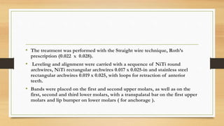 • The treatment was performed with the Straight wire technique, Roth’s
prescription (0.022 x 0.028).
• Leveling and alignment were carried with a sequence of NiTi round
archwires, NiTi rectangular archwires 0.017 x 0.025-in and stainless steel
rectangular archwires 0.019 x 0.025, with loops for retraction of anterior
teeth.
• Bands were placed on the first and second upper molars, as well as on the
first, second and third lower molars, with a transpalatal bar on the first upper
molars and lip bumper on lower molars ( for anchorage ).
 