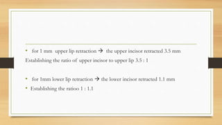 • for 1 mm upper lip retraction  the upper incisor retracted 3.5 mm
Establishing the ratio of upper incisor to upper lip 3.5 : 1
• for 1mm lower lip retraction  the lower incisor retracted 1.1 mm
• Establishing the ratioo 1 : 1.1
 