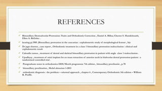 REFERENCES
 Bimaxillary Dentoalveolar Protrusion: Traits and Orthodontic Correction , Daniel A. Billsa; Chester S. Handelmanb;
Ellen A. BeGolec .
 keating pj 1985 ,Bimaxillary protrusion in the caucasian : cephalometric study of morphological feature , bjo
 Dr jagn sharma , case report , Orthodontic treatment in a class 1 bimaxillary protrusion malocclusion : clinical and
cephalometric result
 Caloudio ramos , treatment of dental and skeletal bimaxillary protrusion in patient with angle class 1 malocclusion .
 Upadhyay , treatment of mini implant for en mass retraction of anterior teeth in bialveolar dental protrusion patient : a
randomized controlled trial .
 Postgraduate notes in orthodontics DDS/Morth programme 7th edition , bimaxillary proclinatin , p.70
 bimaxillary proclination , Mohd almuzian 1-2013
 orthodontic diagnosis : the problem – oriented approach , chapter 6 , Contemporary Orthodontic 5th edition – William
R. Proffit.
 