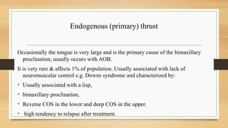 Endogenous (primary) thrust
Occasionally the tongue is very large and is the primary cause of the bimaxillary
proclination, usually occurs with AOB.
It is very rare & affects 1% of population. Usually associated with lack of
neuromuscular control e.g. Downs syndrome and characterized by:
• Usually associated with a lisp,
• bimaxillary proclination,
• Reverse COS in the lower and deep COS in the upper.
• high tendency to relapse after treatment.
 