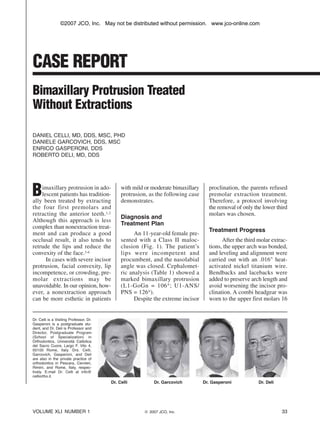 P.33-38 Celli:CR_Celli         1/10/07        2:48 PM   Page 33




                            ©2007 JCO, Inc. May not be distributed without permission. www.jco-online.com




           CASE
           C S REPORT
                  O
           Bimaxillary Protrusion Treated
           Without Extractions

           DANIEL CELLI, MD, DDS, MSC, PHD
           DANIELE GARCOVICH, DDS, MSC
           ENRICO GASPERONI, DDS
           ROBERTO DELI, MD, DDS




           B   imaxillary protrusion in ado-
               lescent patients has tradition-
           ally been treated by extracting
                                                             with mild or moderate bimaxillary
                                                             protrusion, as the following case
                                                             demonstrates.
                                                                                                   proclination, the parents refused
                                                                                                   premolar extraction treatment.
                                                                                                   Therefore, a protocol involving
           the four first premolars and                                                            the removal of only the lower third
           retracting the anterior teeth.1,2                                                       molars was chosen.
                                                             Diagnosis and
           Although this approach is less
                                                             Treatment Plan
           complex than nonextraction treat-
                                                                                                   Treatment Progress
           ment and can produce a good                             An 11-year-old female pre-
           occlusal result, it also tends to                 sented with a Class II maloc-               After the third molar extrac-
           retrude the lips and reduce the                   clusion (Fig. 1). The patient’s       tions, the upper arch was bonded,
           convexity of the face.3-6                         lips were incompetent and             and leveling and alignment were
                 In cases with severe incisor                procumbent, and the nasolabial        carried out with an .016" heat-
           protrusion, facial convexity, lip                 angle was closed. Cephalomet-         activated nickel titanium wire.
           incompetence, or crowding, pre-                   ric analysis (Table 1) showed a       Bendbacks and lacebacks were
           molar extractions may be                          marked bimaxillary protrusion         added to preserve arch length and
           unavoidable. In our opinion, how-                 (L1-GoGn = 106 ° ; U1-ANS/            avoid worsening the incisor pro-
           ever, a nonextraction approach                    PNS = 126°).                          clination. A combi headgear was
           can be more esthetic in patients                        Despite the extreme incisor     worn to the upper first molars 16


           Dr. Celli is a Visiting Professor, Dr.
           Gasperoni is a postgraduate stu-
           dent, and Dr. Deli is Professor and
           Director, Postgraduate Program
           (School of Specialization) in
           Orthodontics, Università Cattolica
           del Sacro Cuore, Largo F. Vito 4,
           00100 Rome, Italy. Drs. Celli,
           Garcovich, Gasperoni, and Deli
           are also in the private practice of
           orthodontics in Pescara, Cervteri,
           Rimini, and Rome, Italy, respec-
           tively. E-mail Dr. Celli at info@
           celliortho.it.
                                                        Dr. C
                                                            Celli          Dr. G
                                                                               Garcovich         Dr. G
                                                                                                     Gasperoni           Dr. Deli




           VOLUME XLI NUMBER 1                                         © 2007 JCO, Inc.                                             33
 