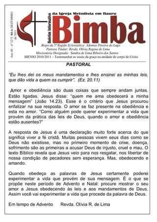 Ano 40 – nº 1273 04 de DEZEMBRO
               de 2011




                                             Bispo da 5ª Região Eclesiástica: Adonias Pereira do Lago
                                                Pastora Titular: Revda. Olívia Regina de Lima
                                         Missionária Designada: Sandra de Lima Ribeiro dos Santos
                                   BIENIO 2010/2011 – Testemunhar os sinais da graça na unidade do corpo de Cristo

                                                               PASTORAL

“Eu lhes dei os meus mandamentos e lhes ensinei as minhas leis,
que dão vida a quem os cumprir”. (Ez. 20.11)

Amor e obediência são duas coisas que sempre andam juntas.
Estão ligadas. Jesus disse: “quem me ama obedecerá a minha
mensagem” (João 14.23). Esse é o critério que Jesus procurou
enfatizar na sua resposta. O amor se faz presente na obediência e
esta no amor. “Como alguém pode querer experimentar a vida que
provém da prática das leis de Deus, quando o amor e obediência
estão ausentes?”

A resposta de Jesus é uma declaração muito forte acerca do que
significa viver a fé cristã. Muitas pessoas vivem seus dias como se
Deus não existisse, mas no primeiro momento de crise, doença,
sofrimento são as primeiras a acusar Deus de injusto, cruel e mau. O
texto Bíblico revela que Jesus veio para nos resgatar, nos libertar de
nossa condição de pecadores sem esperança. Mas, obedecendo e
amando.

Quando obedeço as palavras de Jesus certamente poderei
experimentar a vida que provém de sua mensagem. É o que se
propõe neste período de Advento e Natal: procure mostrar o seu
amor a Jesus obedecendo às leis e aos mandamentos de Deus.
Assim você vai experimentar a vida que procede da palavra de Deus.

Em tempo de Advento                                         Revda. Olívia R. de Lima
 