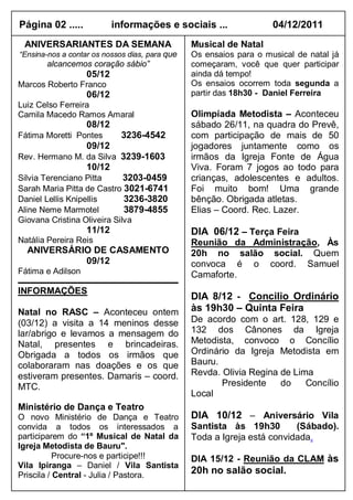 Página 02 .....            informações e sociais ...                04/12/2011
 ANIVERSARIANTES DA SEMANA                      Musical de Natal
“Ensina-nos a contar os nossos dias, para que   Os ensaios para o musical de natal já
       alcancemos coração sábio”                começaram, você que quer participar
                   05/12                        ainda dá tempo!
Marcos Roberto Franco                           Os ensaios ocorrem toda segunda a
                   06/12                        partir das 18h30 - Daniel Ferreira
Luiz Celso Ferreira
Camila Macedo Ramos Amaral                      Olimpíada Metodista – Aconteceu
                   08/12                        sábado 26/11, na quadra do Prevê,
Fátima Moretti Pontes        3236-4542          com participação de mais de 50
                   09/12                        jogadores juntamente como os
Rev. Hermano M. da Silva 3239-1603              irmãos da Igreja Fonte de Água
                   10/12                        Viva. Foram 7 jogos ao todo para
Silvia Terenciano Pitta      3203-0459          crianças, adolescentes e adultos.
Sarah Maria Pitta de Castro 3021-6741           Foi muito bom! Uma grande
Daniel Lellis Knipellis      3236-3820          bênção. Obrigada atletas.
Aline Neme Marmotel          3879-4855          Elias – Coord. Rec. Lazer.
Giovana Cristina Oliveira Silva
                   11/12                        DIA 06/12 – Terça Feira
Natália Pereira Reis                            Reunião da Administração, Às
  ANIVERSÁRIO DE CASAMENTO                      20h no salão social. Quem
            09/12                               convoca é o coord. Samuel
Fátima e Adilson                                Camaforte.
INFORMAÇÕES
                                                DIA 8/12 - Concilio Ordinário
Natal no RASC – Aconteceu ontem                 às 19h30 – Quinta Feira
(03/12) a visita a 14 meninos desse             De acordo com o art. 128, 129 e
lar/abrigo e levamos a mensagem do              132 dos Cânones da Igreja
Natal, presentes e brincadeiras.                Metodista, convoco o Concílio
Obrigada a todos os irmãos que                  Ordinário da Igreja Metodista em
colaboraram nas doações e os que                Bauru.
estiveram presentes. Damaris – coord.           Revda. Olivia Regina de Lima
MTC.                                                   Presidente    do    Concílio
                                                Local
Ministério de Dança e Teatro
O novo Ministério de Dança e Teatro             DIA 10/12 – Aniversário Vila
convida a todos os interessados a               Santista às 19h30        (Sábado).
participarem do “1º Musical de Natal da         Toda a Igreja está convidada.
Igreja Metodista de Bauru".
           Procure-nos e participe!!!           DIA 15/12 - Reunião da CLAM às
Vila Ipiranga – Daniel / Vila Santista
Priscila / Central - Julia / Pastora.           20h no salão social.
 