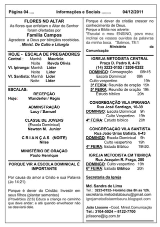 Página 04 ....               Informações e Sociais ........           04/12/2011

            FLORES NO ALTAR                    Porque é dever do cristão crescer no
 As flores que enfeitam o Altar do Senhor      conhecimento de Deus.
            foram ofertadas por                Porque a Bíblia nos adverte:
            Família Campos                     "Escutai o meu ENSINO, povo meu;
Agradece a Deus por bênçãos recebidas.         inclinai os vossos ouvidos às palavras
                                               da minha boca. "Salmos, 78:1
     . Minist. De Culto e Liturgia
                                                              Ministério             da
                                               Comunicação
HOJE - ESCALA DE PREGADORES
Central :    Manhã   Mauricio                     IGREJA METODISTA CENTRAL
              Noite  Revda Olivia                      Praça D. Pedro II, 4-76
Vl. Ipiranga: Manhã Líder                            (14) 3223-0152 / 3206-0252
              Noite Lider                        DOMINGO: Consagração          08h15
Vl. Santista: Manhã Lider                            Escola Dominical        09h
              Noite Lider                        Culto vespertino                19h
                                                 3ª FEIRA: Reunião de oração 15h
ESCALAS:                                         5ª FEIRA: Reunião de oração 19h
               RECEPÇÃO                             Estudo bíblico           20h
Hoje:        Wanderlei / Regis
                                                 CONGREGAÇÃO VILA IPIRANGA
             ADMINSTRAÇÃO                            Rua José Santiago, 10-39
              Lucy / Samuel                    DOMINGO: Escola Dominical 9h
                                                          Culto Vespertino 19h
            CLASSE DE JOVENS                   4ª FEIRA: Estudo bíblico    20h
             (Escola Dominical)
             Newton M. Junior                    CONGREGAÇÃO VILA SANTISTA
                                                   Rua João Urias Batista, 6-43
        C R I A N Ç A S (NOITE)                DOMINGO: Escola Dominical 9h
                  Nilse                                  Culto vespertino  19h
                                               4ª FEIRA: Estudo Bíblico    19h30.
        MINISTÉRIO DE ORAÇÃO
            Paulo Henrique                      IGREJA METODISTA EM TIBIRIÇÀ
                                                    Rua Joaquim R. Fraga, 280
PORQUE VIR A ESCOLA DOMINICAL É                DOMINGO: Culto vespertino 19h
          IMPORTANTE                           6ª FEIRA: Estudo Bíblico  20h

Por causa do amor a Cristo e sua Palavra       Secretaria da Igreja
(Jo 14:21)
                                               Md. Sandra de Lima
Porque é dever do Cristão: Investir em         Tel.: 3223-0152- Horário:das 8h as 12h.
seus filhos (plantar sementes)                 secretaria.metodistabauru@gmail.com
(Provérbios 22:6) Educa a criança no caminho   igrejametodistaembauru.blogspot.com
que deve andar; e até quando envelhecer não
se desviará dele.                              João Lissone –Cood. Minist.Comunicação
                                               Tel.: 3104-5024 – 8122-7700
                                               jclissone@ig.com.br
 