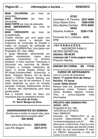 Página 02 .....            informações e sociais ...                   05/02/2012

MAIS      CALOROSA         por    meio      da
comunhão;                                                         07/02
MAIS      PROFUNDA         por    meio      do    Carmelita I. R. Ferreira 3237-4600
discipulado;                                      Irineu Rubira Cirino      3206-5356
MAIS FORTE por meio da adoração;
                                                  Alice Batista Corrales 9731-6840
MAIS ABRANGENTE; por meio do
ministério;
                                                                  09/02
MAIS CRESCENTE por meio da                        Eduardo Avallone         3226-1736
evangelização.                                                    10/02
Finaliza dizendo que uma igreja com               Fernanda G.C.J.Oliveira -3879-
propósitos desvia a atenção dos                   2118
programas de construção de templos e
realça um processo de edificação de                INFORMAÇÕES
pessoas. (WARREN Rick, Uma Igreja com                    INSCRIÇÃO PARA O
Propósitos; SP, Vida, 1998).                      RETIRO ESPIRITUAL
A Igreja Metodista, administrada por              Adultos: R$ 80,00
regiões     eclesiásticas,    traçou     seus     crianças até 7 anos pagam meia.
objetivos    missionários      no    território
                                                  Procurar Heloísa.
brasileiro. O tema nacional: “Discípulas e
Discípulos nos caminhos da Missão:
Cumprem o mandato missionário de                  ENSAIO DO CORAL          ÀS     17h30
Jesus” A Quinta Região (Interior de
SP,Goiás,Tocantins,Mato Grosso-Sul e                  CURSO DE ARTESANATO
Norte, Triângulo Mineiro, Sul de Minas            Vem aí o Curso de Artesanato.
Gerais e Distrito Federal) esboçou sua            Inicio: 1ª quarta feira de março
meta: Rumo aos 50 mil membros. É uma              Horário: 14 horas
tarefa destinada ao povo do coração               Local: Salão Social
aquecido. Crianças, Adolescentes, Jovens          Marque esse dia, passaremos horas
e Adultos, são chamados/as para essa              agradáveis juntas. Teremos entre
grande tarefa.                                    outros: Bordado, Apliquê, Croche,
Que o Espírito Santo de Deus nos                  Trico   e    pintura.Aguarde mais
impulsione para os propósitos divinos.            informações.
             No amor de Cristo
        Pr. Samir Borges da Silva.                PROJETO UMA SEMANA PRA
                                                  JESUS - 2012
                                                  Chapadão do Sul - MS
  ANIVERSARIANTES DA SEMANA                       13/07/2012a 21/07/2012
“Ensina-nos a contar os nossos dias, para         Valor: R$400,00
     que alcancemos coração sábio”                Inscrição ao PMUSJ-2012 já se
                 DIA 06/02                        encontra disponibilizada no site
                                                  “umasemanaprajesus.com.br”         Não
Maria Silva dos Santos        3223-0504           deixe para a última hora. Faça já a sua
Lara Pini Magrini             3227-2173           inscrição e divulgue aos demais irmãos
                                                  e irmãs de sua comunidade. É mais
                                                  um PMUSJ abençoando a vida de
                                                  muitos e a sua própria.
 