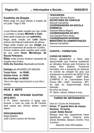 Página 03 .              ... Informações e Sociais ..              05/02/2012
                                            TESOUREIRA
Cantinho da Oração                          Lucymary Silveira Rocha
Muito pode em seus efeitos a oração de      SECRETARIO DO CONCILIO
um justo. Tiago 5:16b                       Samuel Camaforte
                                            COORDENADORA DA ESCOLA
                                            DOMINICAL
-Lucia Russo pede orações por seu irmão     Gislaine Milena Magrini
e cunhada; e amigos Michele e Caio.         COORDENADORA DO MTC
Nilse pede oração por sua sobrinha.         Ana Claudia Paiva Alves
                                            COORDENADOR INTERINO
Regis pede oração por Leta (Santo
                                            MINISTÉRIO DA ADMINISTRAÇÃO
Antonio da Platina) tratamento de câncer.
                                            Samuel Camaforte
Regis pede oração por seu amigo que
está em tratamento de saúde em Curitiba.
Eunice Avalone pede orações pela saúde      CONVITE – FORMATURA
de sua Irmã Irene Mendonça de
Souza Feliciano.                            CURSO DE DIREITO
Silas irmão Eunice Avalone necessita de     Somos agradecidos a Deus pela
orações dos irmãos.                         oportunidade que tivemos recebendo
Edite Aio Sanches Depressão profunda        as bênçãos divinas pela formatura da
                                            nossa     filha    Debora.    Ficaremos
Participe das REUNIÕES DE ORAÇÃO            honrados com a presença de todos/as
Terças feiras às 15h00.                     no evento da colação de grau que
                                            acontecerá no próximo dia 08-02-12 às
Quintas feiras às 19h00.
                                            18h00, no Anfiteatro       UNIP Swift.
Aos Domingos às 08h20                       (CAMPUS II. Av. Comendador Enzo
 Deus tem algo especial para a sua vida e   Ferrari, 280 – Swift - Campinas – SP).
família.                                    Ao lado do Supermercado Extra
                                            Abolição
HOJE À NOITE                                No amor de Cristo
                                            Pr. Samir, Liliana, Debora e Ivan.
POSSE DOS OFICIAIS ELEITOS
2012-2013                                       CURSO DE ARTESANATO
O Pr. Samir comunica à igreja que,
durante o culto da noite na IM Central,     Vem aí o Curso de Artesanato.
dará posse aos oficiais eleitos, como       Inicio: 1ª quarta feira de março
segue:                                      Horário: 14 horas
                                            Local: Salão Social
PROCURADORES
                                            Marque esse dia, passaremos horas
Regis Salateo
                                            agradáveis juntas. Teremos entre
Joao Carlos Lissone de Oliveira
                                            outros: Bordado, Apliquê, Croche, Trico
                                            e pintura.
                                                  Aguarde mais informações.
 