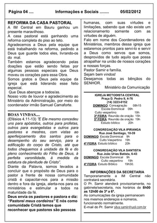 Página 04 ....              Informações e Sociais ........            05/02/2012

REFORMA DA CASA PASTORAL                      humanas, com suas virtudes e
A IM Central em Bauru ganhou um               limitações, sabendo que não existe um
presente maravilhoso.                         relacionamento somente com as
A casa pastoral está ganhando uma             virtudes de alguém.
reforma completa do piso ao teto.             Falo em nome dos Coordenadores de
Agradecemos a Deus pela equipe que            Ministérios, membros dessa igreja que
está trabalhando na reforma, pedindo a        estaremos prontos para servi-lo e servir
Deus que guarde todos eles, livrando-os       a Deus como servos que somos,
do mal.                                       desprovidos de tudo aquilo que possa
Também estamos agradecendo pelas              atrapalhar na união de nossos corações
doações que estão sendo feitas por            e nossas forças.
algumas pessoas especiais que Deus            Pastor Samir e família.
moveu os corações para essa Obra.             Sejam bem vindos!
Somos gratos a Deus pela equipe da            Desejamos todas as bênçãos do
igreja que está liderando esse feito          SENHOR.
especial.                                                  Ministério da Comunicação
 Que Deus abençoe a todos/as.
Nosso voto de louvor e agradecimento ao             IGREJA METODISTA CENTRAL
                                                         Praça D. Pedro II, 4-76
Ministério da Administração, por meio do                     (14) 3223-0152
coordenador irmão Samuel Camaforte.                DOMINGO: Consagração          08h15
                                                         Escola Dominical 09h
                                                    Culto vespertino              19h
BOAS VINDAS....                                     3ª FEIRA: Reunião de oração 15h
(Efésios 4.11-13) ”E Ele mesmo concedeu             5ª FEIRA: Reunião de oração 19h
uns para apóstolos, outros para profetas,                Estudo bíblico      20h
outros para evangelistas e outros para               CONGREGAÇÃO VILA IPIRANGA
pastores e mestres, com vistas ao                        Rua José Santiago, 10-39
aperfeiçoamento dos santos para o             DOMINGO: Escola Dominical 9h
desempenho do seu serviço, para a                        Culto Vespertino 19h
                                              4ª FEIRA: Estudo bíblico    20h
edificação do corpo de Cristo, até que
todos cheguemos à unidade da fé e do                 CONGREGAÇÃO VILA SANTISTA
pleno conhecimento do Filho de Deus, à                 Rua João Urias Batista, 6-43
perfeita varonilidade, à medida da            DOMINGO: Escola Dominical 9h
                                                          Culto vespertino   19h
estatura da plenitude de Cristo”.             4ª FEIRA: Estudo Bíblico     19h30.
Diante da Palavra, somos levados a
concluir que o propósito de Deus para o           INFORMAÇÕES DA SECRETARIA
pastor a frente de nossa comunidade           Temporariamente a IM Central não
cristã é capacitar-nos para a missão          contratará secretária.
dentro e fora da igreja, alerta-nos para os   O Pr. Samir atenderá provisoriamente, no
ministérios e estimular a todos na            gabinete/secretaria, nos horários de 8h00
maturidade da fé.                             as 12h00 de 3ª a 6ª.
Deus envia os pastores e pastora e diz:       As comunicações da igreja permanecem
                                              nos mesmos endereços e números,
“Pastorei meus cordeiros” E nós como
                                              funcionando normalmente.
comunidade Cristã temos que                   E-mail do Pr. Samir silva.samir@uol.com.br
reconhecer que pastores são pessoas
 