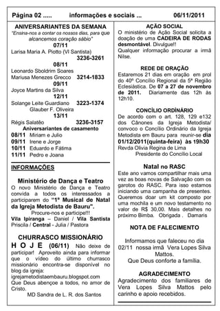 Página 02 .....            informações e sociais ...                  06/11/2011
 ANIVERSARIANTES DA SEMANA                                  AÇÃO SOCIAL
“Ensina-nos a contar os nossos dias, para que   O ministério de Ação Social solicita a
       alcancemos coração sábio”                doação de uma CADEIRA DE RODAS
                   07/11                        desmontável. Divulgue!!
Larisa Maria A. Piotto (Vl Santista)            Qualquer informação procurar a irmã
                             3236-3261          Nilse.
                   08/11
Leonardo Sboldrim Soares                                  REDE DE ORAÇÃO
                                                Estaremos 21 dias em oração em prol
Mariusa Menezes Grecco 3214-1833
                                                do 40º Concílio Regional da 5ª Região
                   09/11                        Eclesiástica. De 07 a 27 de novembro
Joyce Martins da Silva                          de 2011. Diariamente das 12h às
                   12/11                        12h10.
Solange Leite Guardiano 3223-1374
       Glauber F. Oliveira                             CONCÍLIO ORDÍNÁRIO
                   13/11                        De acordo com o art. 128, 129 e132
Régis Salatêo            3236-3157              dos Cânones da Igreja Metodista/
    Aniversariantes de casamento                convoco o Concílio Ordinário da Igreja
08/11 Miriam e Julio                            Metodista em Bauru para reunir-se dia
09/11 Irene e Jorge                             01/12/2011(quinta-feira) às 19h30
10/11 Eduardo e Fátima                          Revda Olivia Regina de Lima
11/11 Pedro e Joana                                    Presidente do Concílio Local

INFORMAÇÕES                                               Natal no RASC
                                                Este ano vamos compartilhar mais uma
  Ministério de Dança e Teatro                  vez as boas novas de Salvação com os
O novo Ministério de Dança e Teatro             garotos do RASC. Para isso estamos
convida a todos os interessados a               iniciando uma campanha de presentes.
                                                Queremos doar um kit composto por
participarem do “1º Musical de Natal
                                                uma mochila e um novo testamento no
da Igreja Metodista de Bauru".                  valor de R$ 30,00. Mais detalhes no
          Procure-nos e participe!!!            próximo Bimba. Obrigada . Damaris
Vila Ipiranga – Daniel / Vila Santista
Priscila / Central - Julia / Pastora
                                                    NOTA DE FALECIMENTO
 CHURRASCO MISSIONÁRIO
                                                  Informamos que faleceu no dia
H O J E (06/11) Não deixe de                    02/11 nossa irmã Vera Lopes Silva
participar! Aproveito ainda para informar                    Mattos.
que o vídeo do último churrasco                     Que Deus conforte a família.
missionário encontra-se disponível no
blog da igreja:
igrejametodistaembauru.blogspot.com
                                                        AGRADECIMENTO
Que Deus abençoe a todos, no amor de            Agradecimento dos familiares de
Cristo.                                         Vera Lopes Silva Mattos pelo
        MD Sandra de L. R. dos Santos           carinho e apoio recebidos.
 