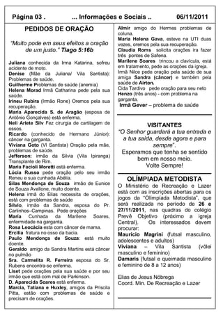 Página 03 .                ... Informações e Sociais ..                  06/11/2011
       PEDIDOS DE ORAÇÃO                         Almir amigo do Hermes problemas de
                                                 coluna.
                                                 Maria Helena Gava, esteve na UTI duas
“Muito pode em seus efeitos a oração             vezes, oremos pela sua recuperação.
      de um justo.” Tiago 5:16b                  Claudia Roms solicita orações ira fazer
                                                 três pontes de Safena.
Juliana conhecida da Irma Katarina, sofreu       Marilene Soares trincou a clavícula, está
acidente de moto.                                em tratamento, pede as orações da igreja.
Denise (Mãe da Juliana/ Vila Santista):          Irmã Nilce pede oração pela saúde de sua
Problemas de saúde.                              amiga Sandra (câncer) e também pela
Guilherme Problemas de saúde (anemia)            saúde de Airton.
Helena Morad Irmã Catharina pede pela sua        Cida Tardivo pede oração para seu neto
saúde.                                           Henzo (três anos) - com problema na
Irineu Rubira (Irmão Rone) Oremos pela sua       garganta.
recuperação.                                     Irmã Gever – problema de saúde
Maria Aparecida S. de Aragão (esposa de
Antônio Gonçalves) está enferma.
Neli Arlete Silv Fez cirurgia de cartilagem de
                                                             VISITANTES
ossos.
Ricardo (conhecido de Hermano Júnior):           “O Senhor guardará a tua entrada e
câncer na garganta.                                a tua saída, desde agora e para
Viviana Goto (Vl Santista) Oração pela mãe,                    sempre”.
problemas de saúde.                               Esperamos que tenha se sentido
Jefferson: irmão da Silvia (Vila Ipiranga)
Transplante de Rim.
                                                         bem em nosso meio.
Maria Facioli Moretti está enferma.                         Volte Sempre!
Lúcia Russo pede oração pelo seu irmão
Reneu e sua cunhada Abélia.                          OLÍMPIADA METODISTA
Silas Mendonça de Souza irmão de Eunice
                                                 O Ministério de Recreação e Lazer
de Souza Avallone, muito doente.
Helena irmã do Elias necessita de orações,       está com as inscrições abertas para os
está com problemas de saúde                      jogos da “Olimpíada Metodista”, que
Silvio, irmão da Sandra, esposa do Pr.           será realizada no período de 26 e
Carlinhos–Campinas. Pede orações                 27/11/2011, nas quadras do colégio
Maria Cunhada da Marilene Soares,                Prevê Objetivo (próximo a igreja
enfermidade na garganta.                         Central).    Os interessados devem
Rosa Leocácia esta com câncer de mama.           procurar:
Ercilia fratura no osso da bacia.                Maurício Magrini (futsal masculino,
Paulo Mendonça de Souza: está muito
                                                 adolescentes e adultos)
doente.
Geraldo amigo da Sandra Martins está câncer
                                                 Viviana – Vila Santista (vôlei
no pulmão                                        masculino e feminino)
Sra. Carmelita R. Ferreira esposa do Sr.         Damaris (futsal e queimada masculino
Rubens encontra-se enferma.                      e feminino de 8 a 12 anos)
Liset pede orações pela sua saúde e por seu
irmão que está com mal de Parkinson.             Elias de Jesus Nóbrega
D. Aparecida Soares está enferma.                Coord. Min. De Recreação e Lazer
Marcia, Tatiana e Huxley, amigos da Priscila
Pitta, estão com problemas de saúde e
precisam de orações.
 