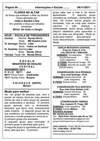 Página 04 ....             Informações e Sociais ........         06/11/2011
            FLORES NO ALTAR                grupo sabe que a vida é um eterno
As flores que enfeitam o Altar do Senhor   aprendizado.      O segundo grupo
           foram ofertadas por             considera-se professor, conhecedor de
            João e Sandra Lima             tudo. Há muitos outros grupos na
    Em gratidão a Deus por bênçãos         sociedade, mas se você quer mesmo
               recebidas.                  valorizar   a    vida,    pratique  a
     . Minist. De Culto e Liturgia         solidariedade, tenha senso coletivo e
                                           adquira sabedoria para aproveitar a
                                           vida em toda sua dimensão. Mude já,
HOJE - ESCALA DE PREGADORES
                                           mude para melhor!     Boa semana!
Central :     Manhã Revda Olivia
                                           Autor desconhecido – colaboração irmã
              Noite MD Sandra Lima
                                           Neide
Vl. Ipiranga: Manhã Líder
              Noite Todos na Santista          IGREJA METODISTA CENTRAL
Vl. Santista: Manhã Lider                           Praça D. Pedro II, 4-76
              Noite Revda. Olivia                 (14) 3223-0152 / 3206-0252
Tibiriçá Tarde 16h Revda Olivia               DOMINGO: Consagração          08h15
                                                 Escola Dominical          09h
                                                 Culto vespertino          19h
               ESCALA                         3ª FEIRA: Reunião de oração 15h
       MINISTÉRIO DE ORAÇÃO                   5ª FEIRA: Reunião de oração 19h
             CENTRAL                            Estudo bíblico             20h
NOVEMBRO /2011
H O J E 06/11      Josi                        CONGREGAÇÃO VILA IPIRANGA
08/11 Terça Feira Valdineide                       Rua José Santiago, 10-39
10/11 Quinta Feira Suzana                  DOMINGO: Escola Dominical 9h
                                                      Culto Vespertino 19h
                                           4ª FEIRA: Estudo bíblico    20h
       C R I A N Ç A S (NOITE)
                Miriam                         CONGREGAÇÃO VILA SANTISTA
                                                  Rua João Urias Batista, 6-43
Mude para melhor                           DOMINGO: Escola Dominical 9h
Há um grupo de pessoas que, com o                     Culto vespertino  19h
passar do tempo, torna-se mais sensível    4ª FEIRA: Estudo Bíblico    19h30.
diante da vida e outro grupo de pessoas
                                                   CONGREGAÇÃO TIBIRIÇÀ
que potencializa a teimosia. O primeiro
                                                   Rua Joaquim R. Fraga, 280
grupo aprende com a diversidade,           DOMINGO: Culto vespertino 19h
descobre que deve viver intensamente       6ª FEIRA: Estudo Bíblico    20h
cada instante. O segundo grupo faz de      Secretaria da Igreja
sua existência um verdadeiro isolamento,   Md. Sandra de Lima
como se o mundo girasse em torno de si.    Tel.: 3223-0152- Horário:das 8h as 12h.
O primeiro grupo cria amizades.            secretaria.metodistabauru@gmail.com
O segundo grupo gera inimizade. O          igrejametodistaembauru.blogspot.com
primeiro grupo é admirado pelo que é.
                                           João Lissone –Cood. Minist.Comunicação
O segundo grupo é suportado por possuir
                                           Tel.: 3104-5024 – 8122-7700
bens, pelo que tem. O primeiro             jclissone@ig.com.br
 