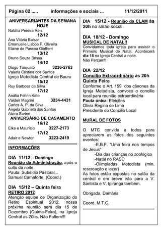 Página 02 .....          informações e sociais ...            11/12/2011

ANIVERSARIANTES DA SEMANA               DIA  15/12 - Reunião da CLAM às
           HOJE                         20h no salão social.
Natália Pereira Reis
                 12/12
                                        DIA 18/12 - Domingo
Ana Vitória Baisar
Emanuelle Lisboa F. Oliveira            MUSICAL DE NATAL!!
Elaine de Pascoa Giafferri              Convidamos toda igreja para assistir o
                                        Primeiro Musical de Natal. Acontecerá
                 13/12
                                        dia 18 na Igreja Central a noite.
Bruno Souza Brissa
                                        Não Percam!!
                 14/12
Diogo Torquato            3236-2763
Valéria Cristina dos Santos             DIA 22/12
Igreja Metodista Central de Bauru       Concílio Extraordinário às 20h
                15/12                   Quinta Feira
Ruy Barbosa da Silva                    Conforme o Art. 159 dos cânones da
                 17/12                  Igreja Metodista, convoco o concílio
Anália Feltrin Kato                     local para reunião extraordinária
Valdeir Magrini        3234-4431        Pauta única: Eleições
Carlos A. P. da Silva                   Olivia Regina de Lima
Angela Gabriela dos Santos              Presidente do Concilio Local
Alzira Sartori
 ANIVERSÁRIO DE CASAMENTO               MURAL DE FOTOS
                16/12
Elke e Maurício       3227-2173         O MTC convida a todos para
                17/12                   apreciarem as fotos dos seguintes
Adair e Newton        3223-2419         eventos:
                                              -E.B.F. "Uma feira nos tempos
INFORMAÇÕES                             de Jesus"
                                              -Dia das crianças no zoológico
DIA 11/12 – Domingo                           -Natal no RASC
Reunião da Administração, após o              -Olimpíadas Metodista (min.
culto da noite.                         rescreação e lazer)
Pauta: Subsídio Pastoral...             As fotos estão expostas no salão da
Samuel Camaforte. (Coord.)              central e em breve irão para a V.
                                        Santista e V. Ipiranga também.
DIA 15/12 – Quinta feira
RETIRO 2012                             Obrigada, Damáris
Atenção equipe de Organização do
Retiro Espiritual 2012, nossa           Coord. M.T.C.
próxima reunião será dia 15 de
Dezembro (Quinta-Feira), na Igreja
Central as 20hs. Não Faltem!!!
 