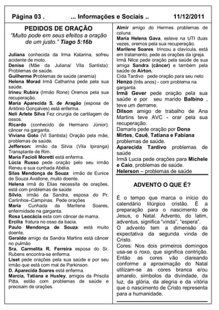 Página 03 .                 ... Informações e Sociais ..                   11/12/2011
       PEDIDOS DE ORAÇÃO                           Almir amigo do Hermes problemas de
                                                   coluna.
“Muito pode em seus efeitos a oração               Maria Helena Gava, esteve na UTI duas
      de um justo.” Tiago 5:16b                    vezes, oremos pela sua recuperação.
                                                   Marilene Soares trincou a clavícula, está
Juliana conhecida da Irma Katarina, sofreu         em tratamento, pede as orações da igreja.
acidente de moto.                                  Irmã Nilce pede oração pela saúde de sua
Denise (Mãe da Juliana/ Vila Santista):            amiga Sandra (câncer) e também pela
Problemas de saúde.                                saúde de Airton.
Guilherme Problemas de saúde (anemia)              Cida Tardivo pede oração para seu neto
Helena Morad Irmã Catharina pede pela sua          Henzo (três anos) - com problema na
saúde.                                             garganta.
Irineu Rubira (Irmão Rone) Oremos pela sua         Irmã Gever pede oração pela sua
recuperação.                                       saúde e por seu marido Balbino ,
Maria Aparecida S. de Aragão (esposa de            teve um derrame.
Antônio Gonçalves) está enferma.
                                                   Dilson amigo de trabalho de Ana
Neli Arlete Silva Fez cirurgia de cartilagem de
ossos.                                             Martins teve AVC - orar pela sua
Ricardo (conhecido de Hermano Júnior):             recuperação.
câncer na garganta.                                Damaris pede oração por Dona
Viviana Goto (Vl Santista) Oração pela mãe,        Mirtes, Cauê, Tatiana e Fabiana
problemas de saúde.                                problemas de saúde.
Jefferson: irmão da Silvia (Vila Ipiranga)         Aparecida Tardivo problemas de
Transplante de Rim.                                saúde
Maria Facioli Moretti está enferma.                Irmã Lucia pede orações para Michele
Lúcia Russo pede oração pelo seu irmão
                                                   e Caio, problemas de saúde.
Reneu e sua cunhada Abélia.
Silas Mendonça de Souza irmão de Eunice            Helerson – problemas de saúde
de Souza Avallone, muito doente.
Helena irmã do Elias necessita de orações,                ADVENTO O QUE É?
está com problemas de saúde
Silvio, irmão da Sandra, esposa do Pr.
Carlinhos–Campinas. Pede orações
                                                   É o tempo que marca o início do
Maria     Cunhada     da    Marilene     Soares,   calendário litúrgico cristão. È a
enfermidade na garganta.                           preparação para o nascimento de
Rosa Leocácia esta com câncer de mama.             Jesus, o Natal. Advento, do latim,
Ercilia fratura no osso da bacia.                  adventus, significa “vinda”, “espera”.
Paulo Mendonça de Souza: está muito                O advento tem a dimensão da
doente.                                            expectativa da segunda vinda de
Geraldo amigo da Sandra Martins está câncer        Cristo.
no pulmão
                                                   Cores: Nos dois primeiros domingos
Sra. Carmelita R. Ferreira esposa do Sr.
Rubens encontra-se enferma.                        usa-se o roxo, que significa contrição.
Liset pede orações pela sua saúde e por seu        Então as cores vão clareando
irmão que está com mal de Parkinson.               conforme a aproximação do Natal
D. Aparecida Soares está enferma.                  utilizam-se as cores branca e/ou
Marcia, Tatiana e Huxley, amigos da Priscila       amarelo, símbolos da divindade, da
Pitta, estão com problemas de saúde e              luz, da glória, da alegria e da vitória
precisam de orações.                               que o nascimento de Cristo representa
                                                   para a humanidade.
 