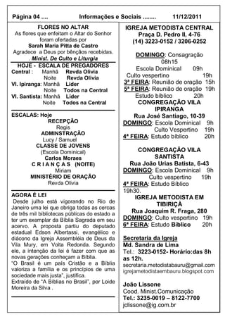 Página 04 ....              Informações e Sociais ........       11/12/2011
            FLORES NO ALTAR                    IGREJA METODISTA CENTRAL
 As flores que enfeitam o Altar do Senhor          Praça D. Pedro II, 4-76
             foram ofertadas por                 (14) 3223-0152 / 3206-0252
        Sarah Maria Pitta de Castro
Agradece a Deus por bênçãos recebidas.
                                                   DOMINGO: Consagração
        . Minist. De Culto e Liturgia
                                                              08h15
   HOJE - ESCALA DE PREGADORES
                                                    Escola Dominical     09h
Central :     Manhã Revda Olivia
               Noite    Revda Olivia            Culto vespertino            19h
Vl. Ipiranga: Manhã Líder                      3ª FEIRA: Reunião de oração 15h
               Noite Todos na Central          5ª FEIRA: Reunião de oração 19h
Vl. Santista: Manhã Lider                          Estudo bíblico        20h
              Noite Todos na Central                CONGREGAÇÃO VILA
                                                           IPIRANGA
ESCALAS: Hoje                                      Rua José Santiago, 10-39
             RECEPÇÃO                          DOMINGO: Escola Dominical 9h
                Regis                                     Culto Vespertino 19h
         ADMINSTRAÇÃO
                                               4ª FEIRA: Estudo bíblico      20h
          Lucy / Samuel
       CLASSE DE JOVENS
         (Escola Dominical)                         CONGREGAÇÃO VILA
            Carlos Moraes                                 SANTISTA
      C R I A N Ç A S (NOITE)                     Rua João Urias Batista, 6-43
                Miriam                         DOMINGO: Escola Dominical 9h
     MINISTÉRIO DE ORAÇÃO                               Culto vespertino   19h
             Revda Olivia                      4ª FEIRA: Estudo Bíblico
                                               19h30.
AGORA É LEI                                        IGREJA METODISTA EM
 Desde julho está vigorando no Rio de
                                                           TIBIRIÇÀ
Janeiro uma lei que obriga todas as cercas
de três mil bibliotecas públicas do estado a      Rua Joaquim R. Fraga, 280
ter um exemplar da Bíblia Sagrada em seu       DOMINGO: Culto vespertino 19h
acervo. A proposta partiu do deputado          6ª FEIRA: Estudo Bíblico     20h
estadual Edson Albertassi, evangélico e
diácono da Igreja Assembléia de Deus da        Secretaria da Igreja
Vila Mury, em Volta Redonda. Segundo           Md. Sandra de Lima
ele, a intenção da lei é fazer com que as      Tel.: 3223-0152- Horário:das 8h
novas gerações conheçam a Bíblia.              as 12h.
“O Brasil é um país Cristão e a Bíblia         secretaria.metodistabauru@gmail.com
valoriza a família e os princípios de uma      igrejametodistaembauru.blogspot.com
sociedade mais justa”, justifica.
Extraído de “A Bíblias no Brasil”, por Loide
                                               João Lissone
Moreira da Silva .
                                               Cood. Minist.Comunicação
                                               Tel.: 3235-0019 – 8122-7700
                                               jclissone@ig.com.br
 