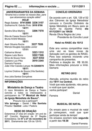 Página 02 .....           informações e sociais ...              13/11/2011

 ANIVERSARIANTES DA SEMANA                        CONCÍLIO ORDÍNÁRIO
“Ensina-nos a contar os nossos dias, para
     que alcancemos coração sábio”          De acordo com o art. 128, 129 e132
               HOJE                         dos Cânones da Igreja Metodista/
Regis Salateo 97413080 3236 3157            convoco o Concílio Ordinário da
Guilherme M. Galvão Pinto 3018 8786         Igreja Metodista em Bauru para se
                  14/11                     reunir na (Quinta Feira) dia
Sandra Silva Martins         3206 7578      01/12/2011 às 19h30
                  15/11                     Revda Olivia Regina de Lima
Rita de Cassia Souza Condi                         Presidente do Concílio Local
Bruna André Messias
                  16/11
                                                 Natal no RASC dia 10/12
Assir Silveira Rocha    3227 7926
Marcos Douglas Gavaldão Junior
                                            Este ano vamos compartilhar mais
                  17/11
                                            uma vez as boas novas de
Catharina Morad            3223 1312
                                            Salvação com os garotos do RASC.
Rejane Leóz Borro          3222 7326
                                            Para isso estamos iniciando uma
Dirce de Souza Viera       3227 0352
                                            campanha de presentes.
Caetano Luiz Pitta         3019 3345
Damaris Ferreira                            Pedimos a doação de R$ 30,00.
João Vitor Caixeta Lanças 14-32846978       Mais informações procurar a Irmã.
                  18/11                     Damaris
Loyrine Cristina de Souza (Vila Santista)
                  19/11                                RETIRO 2012
Ana Julia Santos Gonçalves
                                            Atenção, próxima reunião do retiro
INFORMAÇÕES                                 dia 19/11 na Central.
                                            Você que esta ajudando, não perca.
  Ministério de Dança e Teatro              e você que quer ajudar,
O novo Ministério de Dança e Teatro         venha participar!
convida a todos os interessados a                                 Daniel
participarem do “1º Musical de Natal        Ferreira
da Igreja Metodista de Bauru".
          Procure-nos e participe!!!
Vila Ipiranga – Daniel / Vila Santista             MUSICAL DE NATAL
Priscila / Central - Julia / Pastora
                                            Os ensaio para o musical de natal
          REDE DE ORAÇÃO
                                            já começaram, você que quer
Estaremos 21 dias em oração em prol do
40º Concílio Regional da 5ª Região          participar ainda da tempo!
Eclesiástica. De 07 a 27 de novembro de     Os ensaios ocorrem toda segunda
2011. Diariamente das 12h às 12h10.         a partir das 18:30
                                                                  Daniel Ferreira
 