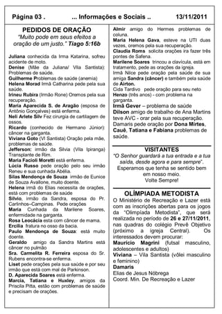 Página 03 .                  ... Informações e Sociais ..                   13/11/2011

      PEDIDOS DE ORAÇÃO                          Almir amigo do Hermes problemas de
                                                 coluna.
    “Muito pode em seus efeitos a                Maria Helena Gava, esteve na UTI duas
  oração de um justo.” Tiago 5:16b               vezes, oremos pela sua recuperação.
                                                 Claudia Roms solicita orações ira fazer três
Juliana conhecida da Irma Katarina, sofreu       pontes de Safena.
acidente de moto.                                Marilene Soares trincou a clavícula, está em
Denise (Mãe da Juliana/ Vila Santista):          tratamento, pede as orações da igreja.
Problemas de saúde.                              Irmã Nilce pede oração pela saúde de sua
Guilherme Problemas de saúde (anemia)            amiga Sandra (câncer) e também pela saúde
Helena Morad Irmã Catharina pede pela sua        de Airton.
saúde.                                           Cida Tardivo pede oração para seu neto
Irineu Rubira (Irmão Rone) Oremos pela sua       Henzo (três anos) - com problema na
recuperação.                                     garganta.
Maria Aparecida S. de Aragão (esposa de          Irmã Gever – problema de saúde
Antônio Gonçalves) está enferma.                 Dilson amigo de trabalho de Ana Martins
Neli Arlete Silv Fez cirurgia de cartilagem de   teve AVC - orar pela sua recuperação.
ossos.                                           Damaris pede oração por Dona Mirtes,
Ricardo (conhecido de Hermano Júnior):
câncer na garganta.
                                                 Cauê, Tatiana e Fabiana problemas de
Viviana Goto (Vl Santista) Oração pela mãe,      saúde.
problemas de saúde.
Jefferson: irmão da Silvia (Vila Ipiranga)                     VISITANTES
Transplante de Rim.                              “O Senhor guardará a tua entrada e a tua
Maria Facioli Moretti está enferma.                 saída, desde agora e para sempre”.
Lúcia Russo pede oração pelo seu irmão
                                                   Esperamos que tenha se sentido bem
Reneu e sua cunhada Abélia.
Silas Mendonça de Souza irmão de Eunice
                                                              em nosso meio.
de Souza Avallone, muito doente.                               Volte Sempre!
Helena irmã do Elias necessita de orações,
está com problemas de saúde                           OLÍMPIADA METODISTA
Silvio, irmão da Sandra, esposa do Pr.           O Ministério de Recreação e Lazer está
Carlinhos–Campinas. Pede orações
                                                 com as inscrições abertas para os jogos
Maria Cunhada da Marilene Soares,
enfermidade na garganta.
                                                 da “Olimpíada Metodista”, que será
Rosa Leocácia esta com câncer de mama.           realizada no período de 26 e 27/11/2011,
Ercilia fratura no osso da bacia.                nas quadras do colégio Prevê Objetivo
Paulo Mendonça de Souza: está muito              (próximo a igreja Central).          Os
doente.                                          interessados devem procurar:
Geraldo amigo da Sandra Martins está             Maurício Magrini (futsal masculino,
câncer no pulmão                                 adolescentes e adultos)
Sra. Carmelita R. Ferreira esposa do Sr.         Viviana – Vila Santista (vôlei masculino
Rubens encontra-se enferma.
                                                 e feminino)
Liset pede orações pela sua saúde e por seu
irmão que está com mal de Parkinson.
                                                 Damaris
D. Aparecida Soares está enferma.                Elias de Jesus Nóbrega
Marcia, Tatiana e Huxley, amigos da              Coord. Min. De Recreação e Lazer
Priscila Pitta, estão com problemas de saúde
e precisam de orações.
 