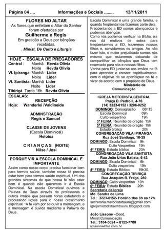 Página 04 ....                 Informações e Sociais ........           13/11/2011

            FLORES NO ALTAR                        Escola Dominical é uma grande família, e
 As flores que enfeitam o Altar do Senhor          quando freqüentamos fazemos parte dela.
                                                   Freqüentando a ED somos abençoados e
            foram ofertadas por
                                                   podemos abençoar.
            Guilherme e Regis                      Como nós podemos verificar na Bíblia, ela
     Em gratidão a Deus por bênçãos                nos dá motivos de sobra para
                recebidas.                         freqüentarmos a ED, trazermos nossos
      . Minist. De Culto e Liturgia                filhos e, convidarmos os amigos. Ao não
                                                   fazer isto, o maior prejudicado somos nós
                                                   mesmo que estaremos deixando de
HOJE - ESCALA DE PREGADORES                        compartilhar as bênçãos que Deus tem
Central :     Manhã Revda Olivia                   reservado para nós e nossos filhos.
              Noite Revda Olivia                   Venha para ED juntar-se aos irmãos na fé
Vl. Ipiranga: Manhã Líder                          para aprender e crescer espiritualmente,
              Noite Lider                          com o objetivo de se aperfeiçoar na fé e
Vl. Santista: Manhã Lider                          viver de acordo com o propósito de Deus.
              Noite Lider                                                Ministério da
                                                                  Comunicação
Tibiriçá Tarde 16h Revda Olivia
ESCALAS:                                                IGREJA METODISTA CENTRAL
                RECEPÇÃO                                     Praça D. Pedro II, 4-76
Hoje: Wanderlei /Valdineide                                (14) 3223-0152 / 3206-0252
                                                       DOMINGO: Consagração          08h15
              ADMINSTRAÇÃO                                Escola Dominical          09h
              Regis e Samuel                              Culto vespertino          19h
                                                        3ª FEIRA: Reunião de oração 15h
                                                        5ª FEIRA: Reunião de oração 19h
            CLASSE DE JOVENS                              Estudo bíblico            20h
             (Escola Dominical)                        CONGREGAÇÃO VILA IPIRANGA
                  Heloisa                                   Rua José Santiago, 10-39
                                                   DOMINGO: Escola Dominical 9h
         C R I A N Ç A S (NOITE)                                Culto Vespertino 19h
                Nilse / Josi                       4ª FEIRA: Estudo bíblico       20h
                                                       CONGREGAÇÃO VILA SANTISTA
 PORQUE VIR A ESCOLA DOMINICAL É                          Rua João Urias Batista, 6-43
                                                   DOMINGO: Escola Dominical 9h
           IMPORTANTE
                                                               Culto vespertino    19h
Assim como nosso corpo precisa funcionar bem
                                                   4ª FEIRA: Estudo Bíblico       19h30.
para termos saúde, também nossa fé precisa
                                                           CONGREGAÇÃO TIBIRIÇÀ
estar bem para termos saúde espiritual. Um dos
                                                           Rua Joaquim R. Fraga, 280
grandes sintomas de que nossa fé não estar
                                                   DOMINGO: Culto vespertino 19h
bem é quando não queremos ir à Escola
                                                   6ª FEIRA: Estudo Bíblico      20h
Dominical. Na escola Dominical ouvimos a
                                                   Secretaria da Igreja
Palavra de Deus através de professores e
                                                   Md. Sandra de Lima
outros irmãos que passam horas estudando e
                                                   Tel.: 3223-0152- Horário:das 8h as 12h.
procurando lições para o nosso crescimento
                                                   secretaria.metodistabauru@gmail.com
espiritual. “A fé vem por se ouvir a mensagem, e
                                                   igrejametodistaembauru.blogspot.com
a mensagem é ouvida mediante a Palavra de
Deus.
                                                   João Lissone –Cood.
                                                   Minist.Comunicação
                                                   Tel.: 3104-5024 – 8122-7700
                                                   jclissone@ig.com.br
 