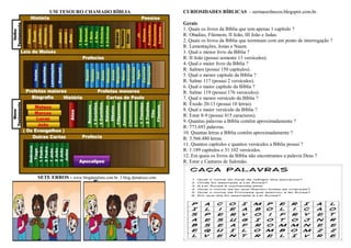 UM TESOURO CHAMADO BÍBLIA
SETE ERROS - www.blogdajulieta.com.br. 3.blog.djmatioca.com.
CURIOSIDADES BÍBLICAS - sermaoesbocos.blogspot.com.br.
Gerais
1. Quais os livros da Bíblia que tem apenas 1 capítulo ?
R: Obadias, Filemom, II João, III João e Judas.
2. Quais os livros da Bíblia que terminam com um ponto de interrogação ?
R: Lamentações, Jonas e Naum.
3. Qual o menor livro da Bíblia ?
R: II João (possui somente 13 versículos).
4. Qual o maior livro da Bíblia ?
R: Salmos (possui 150 capítulos).
5. Qual o menor capítulo da Bíblia ?
R: Salmo 117 (possui 2 versículos).
6. Qual o maior capítulo da Bíblia ?
R: Salmo 119 (possui 176 versículos).
7. Qual o menor versículo da Bíblia ?
R: Êxodo 20-13 (possui 10 letras).
8. Qual o maior versículo da Bíblia ?
R: Ester 8-9 (possui 415 caracteres).
9. Quantas palavras a Bíblia contêm aproximadamente ?
R: 773.693 palavras.
10. Quantas letras a Bíblia contêm aproximadamente ?
R: 3.566.480 letras.
11. Quantos capítulos e quantos versículos a Bíblia possui ?
R: 1.189 capitulos e 31.102 versículos.
12. Em quais os livros da Bíblia não encontramos a palavra Deus ?
R: Ester e Cantares de Salomão.
 