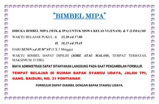 “BIMBEL MIPA”<br />DIBUKA BIMBEL MIPA (MTK & IPA) UNTUK SISWA KELAS VI (ENAM)  & V (LIMA) SD.<br />WAKTU BELAJAR PUKUL :I.15.30 s/d 17.00<br />II.18.15 s/d 19.45<br />HARI SENIN s.d JUM”AT (5 X 1 Minggu)<br />WAKTU BIMBEL DAPAT DIPILIH (SORE ATAU MALAM), TEMPAT TERBATAS, MAKSIMUM 15 ORG.<br />BIAYA ADMINISTRASI DAPAT DITANYAKAN LANGSUNG PADA SAAT PENGAMBILAN FORMULIR.<br />TEMPAT BELAJAR DI RUMAH BAPAK SYAMSU UDAYA, JALAN TPI, GANG. BAIDURI, NO. 31 PONTIANAK<br />FORMULIR DAPAT DIAMBIL DENGAN BAPAK SYAMSU UDAYA.<br />