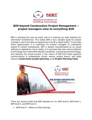 BIM beyond Construction Project Management –
project managers view to everything BIM
BIM is changing the way we build, and it is evolving our best practices for
information transference. This makes BIM a very valuable asset for project
managers, and it provides an opportunity to build a robust toolkit. To leverage
these opportunities, it is imperative for project managers to understand
project & market complexities. BIM is always misunderstood as an actual
software or application, but in reality, it is a process that uses various software
& technology that makes BIM adoption beneficial. Looking beyond technology,
and applying the actual process is the nature of BIM that helps augment
communication & collaboration across various project teams, and helps
improve construction project planning using Project Planning Tools.
There are various levels that BIM operates on viz. BIM level 0, BIM level 1,
BIM level 2, and BIM level 3.
• BIM level 0 – Refers to CAD drawings
 