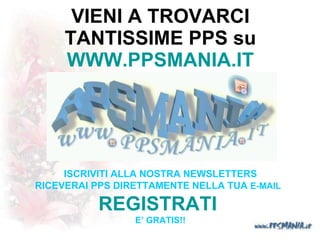 VIENI A TROVARCI TANTISSIME PPS su WWW.PPSMANIA.IT ISCRIVITI ALLA NOSTRA NEWSLETTERS RICEVERAI PPS DIRETTAMENTE NELLA TUA  E-MAIL   REGISTRATI     E’ GRATIS!!   