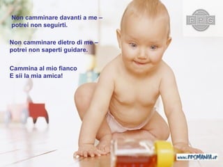 Non camminare davanti a me  – potrei non seguirti . Non camminare dietro di me  – potrei non saperti guidare . Cammina al mio fianco   E sii la mia amica ! 