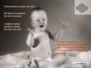 Tutti sentono quello che dici . L’amico è qualcuno ,  che conosce la canzone del tuo cuore e può cantartela anche quando hai dimenticato le parole.   Gli Amici ascoltano ,  ciò che racconti . I migliori amici   sentono anche ,  ciò che non dici . 