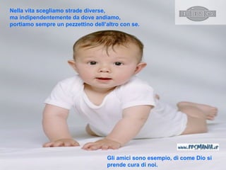 Nella vita scegliamo strade diverse , ma indipendentemente da dove andiamo, portiamo sempre un pezzettino dell’altro con se.   Gli amici sono esempio ,  di come Dio si  prende cura di noi .  