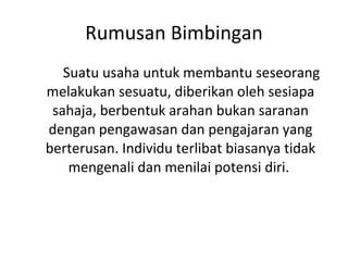 Rumusan Bimbingan Suatu usaha untuk membantu seseorang melakukan sesuatu, diberikan oleh sesiapa sahaja, berbentuk arahan bukan saranan dengan pengawasan dan pengajaran yang berterusan. Individu terlibat biasanya tidak mengenali dan menilai potensi diri.  