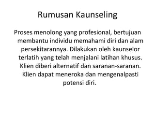 Rumusan Kaunseling Proses menolong yang profesional, bertujuan membantu individu memahami diri dan alam persekitarannya. Dilakukan oleh kaunselor terlatih yang telah menjalani latihan khusus. Klien diberi alternatif dan saranan-saranan. Klien dapat meneroka dan mengenalpasti potensi diri.  