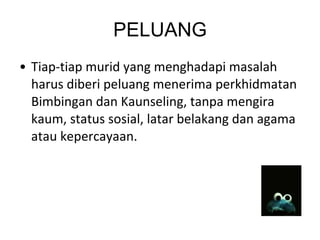 PELUANG Tiap-tiap murid yang menghadapi masalah harus diberi peluang menerima perkhidmatan Bimbingan dan Kaunseling, tanpa mengira kaum, status sosial, latar belakang dan agama atau kepercayaan. 