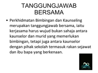 TANGGUNGJAWAB BERSAMA Perkhidmatan Bimbingan dan Kaunseling merupakan tanggungjawab bersama, iaitu kerjasama harus wujud bukan sahaja antara kaunselor dan murid yang memerlukan bimbingan, tetapi juga antara kaunselor dengan pihak sekolah termasuk rakan sejawat dan ibu bapa yang berkenaan.  