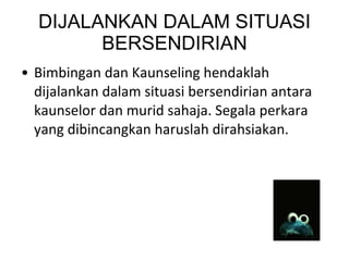 DIJALANKAN DALAM SITUASI BERSENDIRIAN Bimbingan dan Kaunseling hendaklah dijalankan dalam situasi bersendirian antara kaunselor dan murid sahaja. Segala perkara yang dibincangkan haruslah dirahsiakan. 