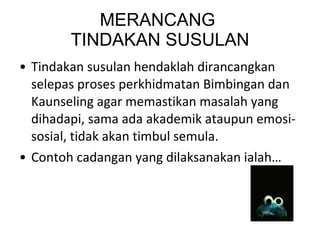 MERANCANG  TINDAKAN SUSULAN Tindakan susulan hendaklah dirancangkan selepas proses perkhidmatan Bimbingan dan Kaunseling agar memastikan masalah yang dihadapi, sama ada akademik ataupun emosi-sosial, tidak akan timbul semula. Contoh cadangan yang dilaksanakan ialah… 