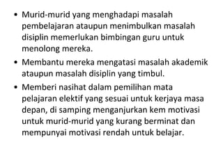 Murid-murid yang menghadapi masalah pembelajaran ataupun menimbulkan masalah disiplin memerlukan bimbingan guru untuk menolong mereka. Membantu mereka mengatasi masalah akademik ataupun masalah disiplin yang timbul. Memberi nasihat dalam pemilihan mata pelajaran elektif yang sesuai untuk kerjaya masa depan, di samping menganjurkan kem motivasi untuk murid-murid yang kurang berminat dan mempunyai motivasi rendah untuk belajar. 