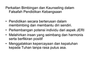 Perkaitan Bimbingan dan Kaunseling dalam Falsafah Pendidikan Kebangsaan Pendidikan secara berterusan dalam membimbing dan membantu diri sendiri. Perkembangan potensi individu dari aspek JERI Melahirkan insan yang seimbang dan harmonis serta berfikiran positif Menggalakkan kepercayaan dan kepatuhan kepada Tuhan tanpa rasa putus asa. 