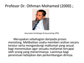 Profesor Dr. Othman Mohamed (2000) ; Kaunselor bimbingan & kaunseling UPM  Merupakan sebahagian daripada proses menolong. Melibatkan usaha memberi arahan secara teratur serta mengandungi maklumat yang sesuai bagi menentukan agar sesuatu matlamat tercapai oleh orang yang menerimanya. Lazimnya bagi penentuan kebajikan dan perkembangan dirinya.  